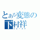 とある変態の下村祥（ショースケ）