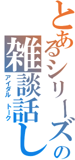 とあるシリーズの雑談話し（アイダル トーク）