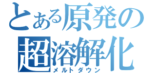 とある原発の超溶解化（メルトダウン）