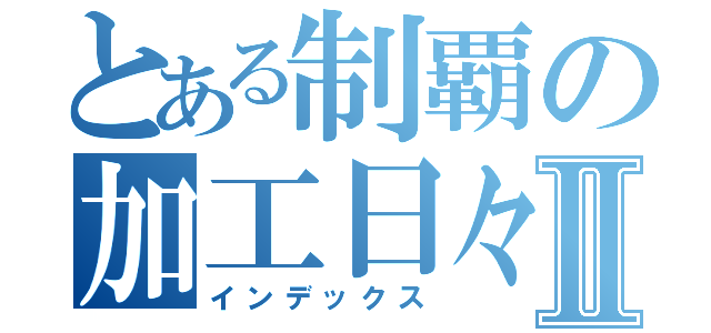 とある制覇の加工日々Ⅱ（インデックス）