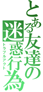 とある友達の迷惑行為（トラブルアクト）