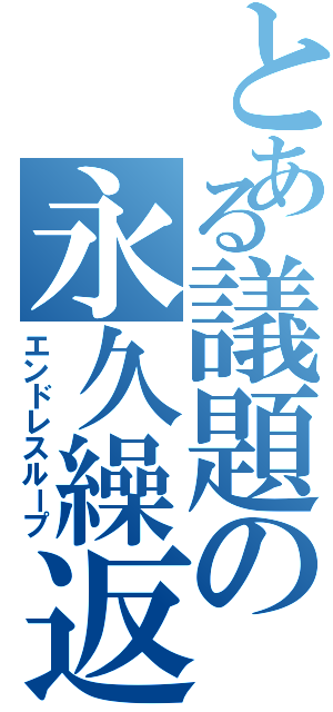 とある議題の永久繰返（エンドレスループ）