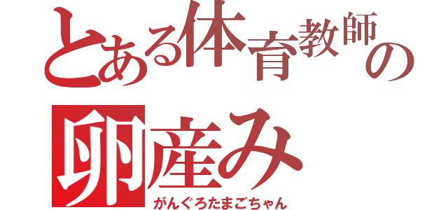 とある体育教師の卵産み（がんぐろたまごちゃん）