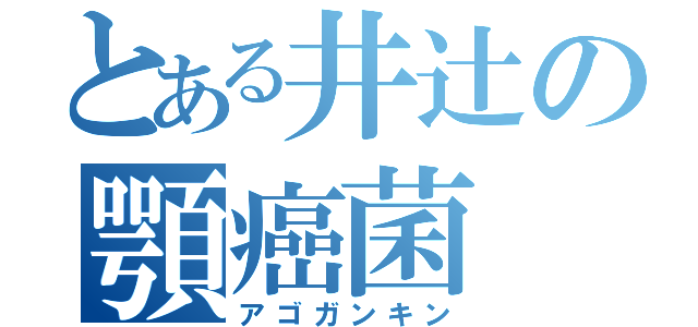 とある井辻の顎癌菌（アゴガンキン）