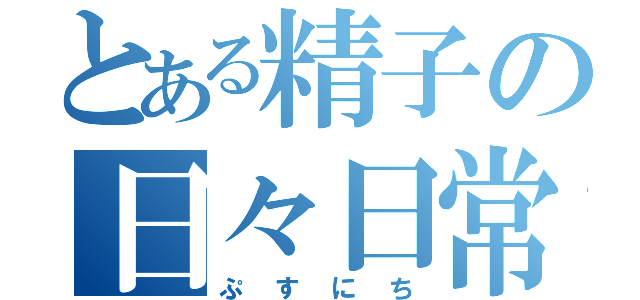 とある精子の日々日常（ぷすにち）