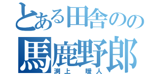 とある田舎のの馬鹿野郎（渕上　暖人）