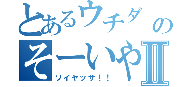 とあるウチダ                            のそーいやーさーⅡ（ソイヤッサ！！）