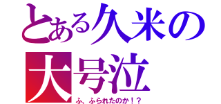 とある久米の大号泣（ふ、ふられたのか！？）