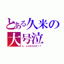 とある久米の大号泣（ふ、ふられたのか！？）