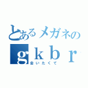 とあるメガネのｇｋｂｒ（会いたくて）