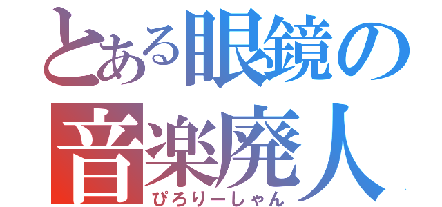 とある眼鏡の音楽廃人（ぴろりーしゃん）