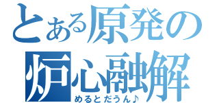 とある原発の炉心融解（めるとだうん♪）