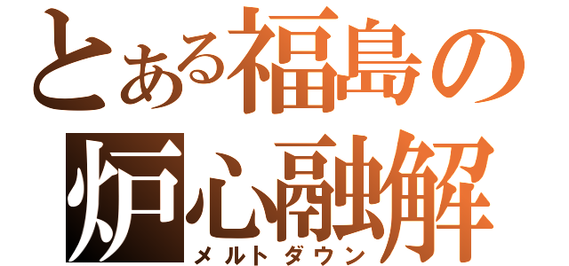 とある福島の炉心融解（メルトダウン）