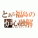 とある福島の炉心融解（メルトダウン）