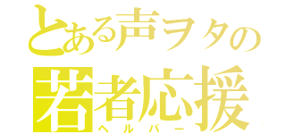 とある声ヲタの若者応援（ヘルパー）