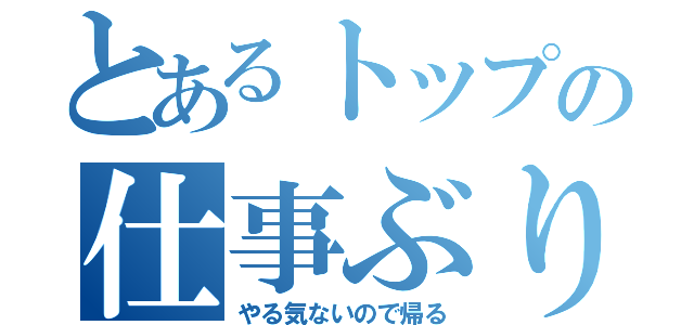 とあるトップの仕事ぶり（やる気ないので帰る）