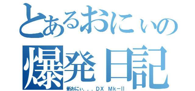 とあるおにぃの爆発日記（新おにぃ．．．ＤＸ Ｍｋ－Ⅱ）