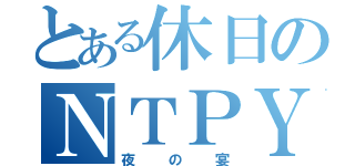 とある休日のＮＴＰＹ（夜の宴）