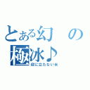 とある幻の極冰♪（役に立たない氷）