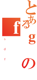 とあるｇのｆ（ｓｄｆ）