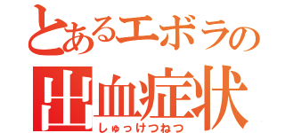 とあるエボラの出血症状（しゅっけつねつ）