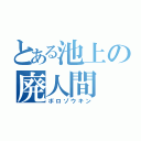 とある池上の廃人間（ボロゾウキン）