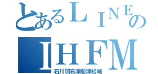 とあるＬＩＮＥのＩＨＦＭ（石川羽布津船津松崎）