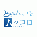 とあるムッコロのムッコロ（ムッコッロス）