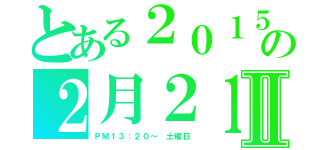 とある２０１５の２月２１日Ⅱ（ＰＭ１３：２０～　土曜日）