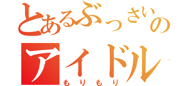 とあるぶっさいくのアイドル（もりもり）