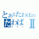 とあるたわばのたわばⅡ（ひでぶ）