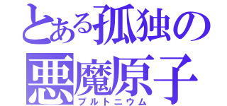 とある孤独の悪魔原子（プルトニウム）