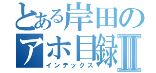 とある岸田のアホ目録Ⅱ（インデックス）