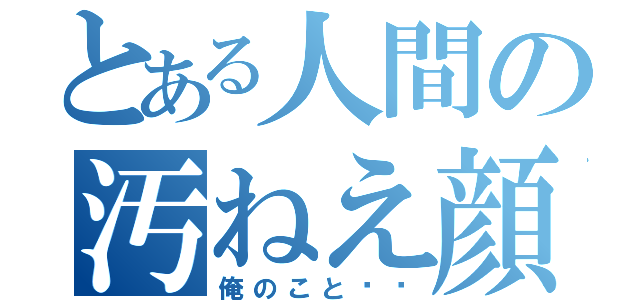 とある人間の汚ねえ顔面（俺のこと⁉︎）