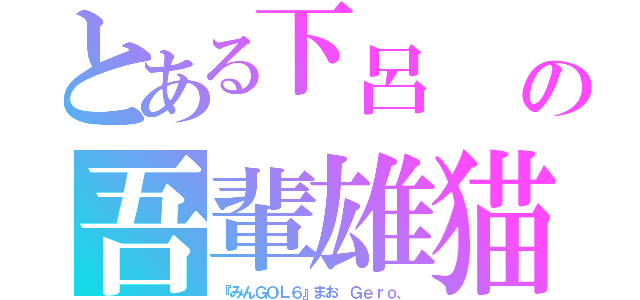 とある下呂　　の吾輩雄猫（『みんＧＯＬ６』まお　Ｇｅｒｏ、）