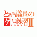 とある議長のゲロ練習Ⅱ（声門閉鎖）