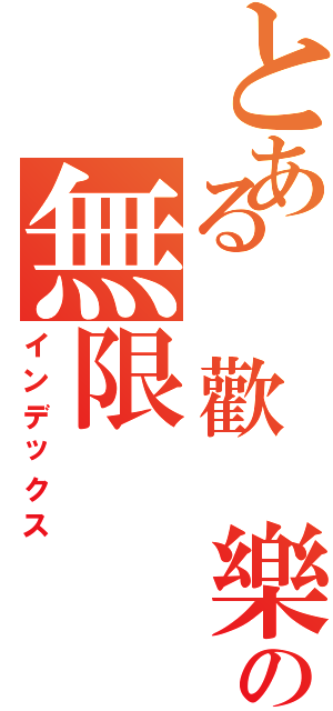 とある 歡 樂の無限（インデックス）