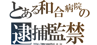 とある和合病院の逮捕監禁（ｈｔｔｐ：／／ｗｗｗ．ｗａｇｏｈｋａｉ．ｏｒ．ｊｐ）