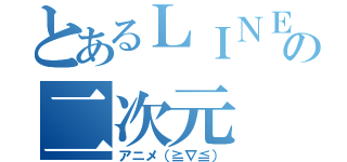 とあるＬＩＮＥの二次元（アニメ（≧∇≦））