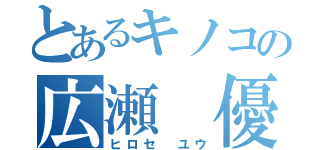 とあるキノコの広瀬 優（ヒロセ ユウ）