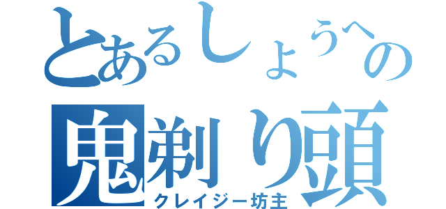 とあるしょうへいの鬼剃り頭（クレイジー坊主）