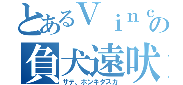 とあるＶｉｎｃｅの負犬遠吠（サテ、ホンキダスカ）