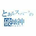 とあるスパークの破壊神（うんにゃー）