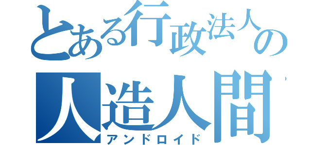 とある行政法人の人造人間（アンドロイド）