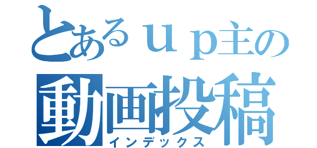 とあるｕｐ主の動画投稿（インデックス）