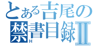 とある吉尾の禁書目録Ⅱ（Ｈ）