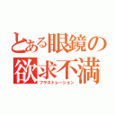 とある眼鏡の欲求不満（フラストレーション）