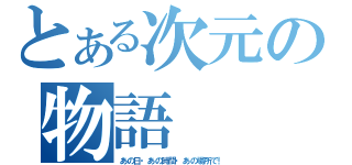 とある次元の物語（あの日・あの時間・あの場所で！）