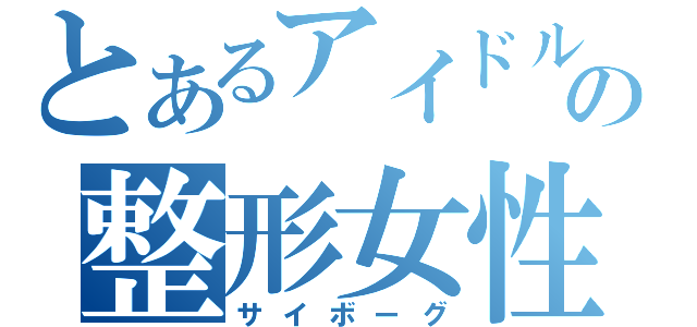 とあるアイドルの整形女性（サイボーグ）