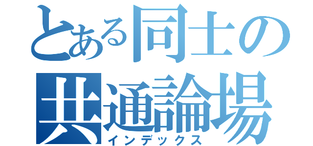 とある同士の共通論場（インデックス）